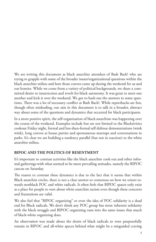 We are writing this document as black anarchist attendees of Bash Back! who are
trying to grapple with some of the broader issues/organizational questions within the
black anarchist milieu and how those convos came up during the weekend for us and
‘our homies. While we come from a variety of political backgrounds, we share a com-
mitted desire to insurrection and revolt for black autonomy. It was great to meet one
another and kick it over the weekend. We got to hash out the answers to some ques-
tions. There was alot of necessary conflict at Bash Back!. While reportbacks are fan,
though often misleading, our aim in this document is to talk in a broader, abstract
‘way about some of the questions and dynamics that occurred for black participants.

 

In a more positive spirit, che elf-organization of black anarchists was happening over
the course of the weekend. Examples include bur are nor limited to the Blacktivities
‘cookout Friday night. formal and less-than-formal self defense demonstrations (wink
‘wink), long convos at house parties and spontaneous meetups and conversations in
parks. It’s clear we are building a tendency parallel (but noc in reaction) to the white
anarchist milieu.

BIPOC AND THE POLITICS OF RESENTMENT
Its important to contrast activities like the black anarchist cook out and other infor-
imal gatherings with what scemed to be more prevailing attitudes, namely the BIPOC
caucus on Saturday.
“The reason to contrast these dynamics is due to the fact that it seems chat within
Black anarchist circles, there is not a clear answer or consensus on how we orient to-
‘wards nonblack POC and white radicals. It often feels that BIPOC spaces only exist
place for people to vent about white anarchist racism even though these concerns
and frustrations are valid
‘We also feel that “BIPOC organizing” or even the idea of POC solidarity is a dead
end for Black radicals. We dont think any POC group has more inherent solidarity
with the black struggle and BIPOC organizing runs into the same issues that much
of black-white organizing does.
‘An observation was made about the desire of black radicals to even purposefully
remain in BIPOC and all-white spaces behind what might be a misguided craving
3
